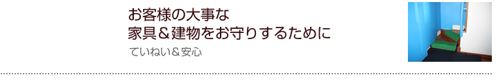 お客様の大事な家具＆建物をお守りするために