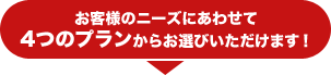 お客様のニーズにあわせて4つのプランからお選びいただけます！